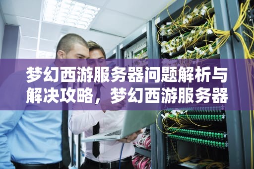 梦幻西游服务器问题解析与解决攻略，梦幻西游服务器有问题吗怎么解决