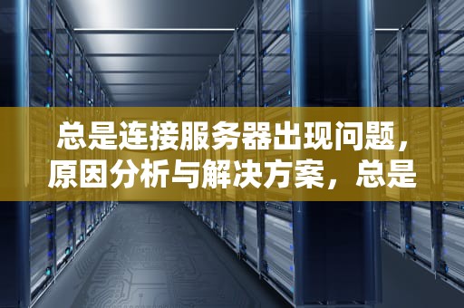 总是连接服务器出现问题，原因分析与解决方案，总是连接服务器出现问题怎么办