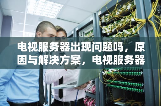 电视服务器出现问题吗，原因与解决方案，电视服务器出现问题吗怎么解决