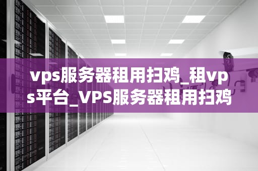 vps服务器租用扫鸡_租vps平台_VPS服务器租用扫鸡的全面指南