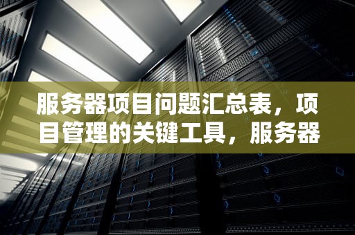 服务器项目问题汇总表，项目管理的关键工具，服务器项目问题汇总表怎么做