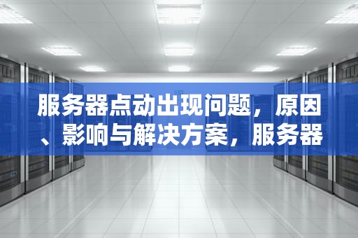 服务器点动出现问题，原因、影响与解决方案，服务器出了点问题怎么解决