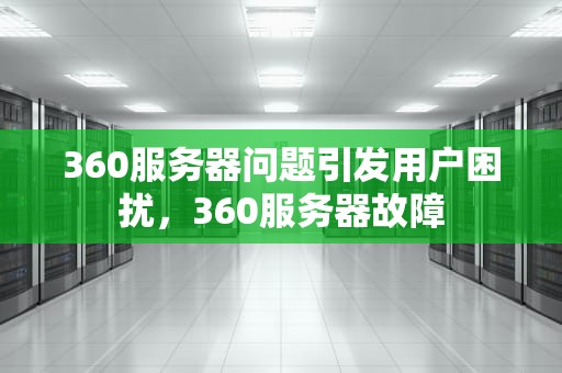 360服务器问题引发用户困扰，360服务器故障