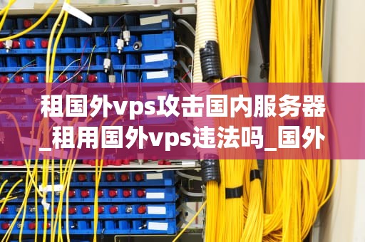 租国外vps攻击国内服务器_租用国外vps违法吗_国外VPS攻击国内服务器的现象及防范措施