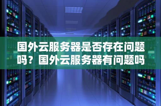 国外云服务器是否存在问题吗？国外云服务器有问题吗知乎
