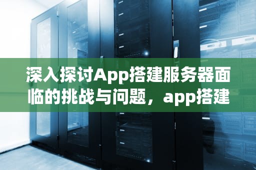 深入探讨App搭建服务器面临的挑战与问题，app搭建服务器存在的问题有哪些