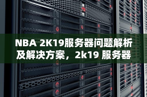 NBA 2K19服务器问题解析及解决方案，2k19 服务器