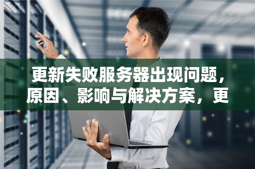 更新失败服务器出现问题，原因、影响与解决方案，更新失败服务器出现问题怎么办