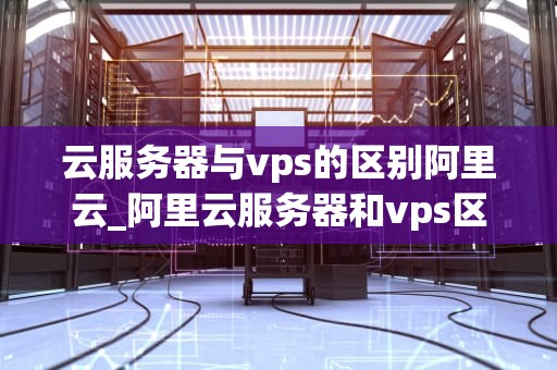 云服务器与vps的区别阿里云_阿里云服务器和vps区别_云服务器与VPS的区别：阿里云的深度解析