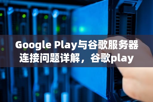 Google Play与谷歌服务器连接问题详解，谷歌play提示与谷歌服务无法连接