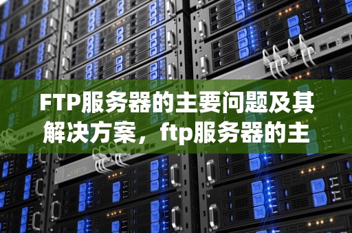 FTP服务器的主要问题及其解决方案，ftp服务器的主要问题有哪些