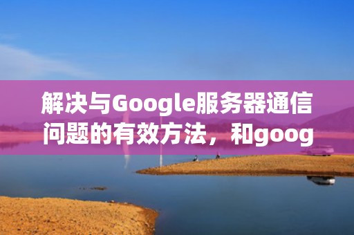 解决与Google服务器通信问题的有效方法，和google服务器通信存在问题怎么解决