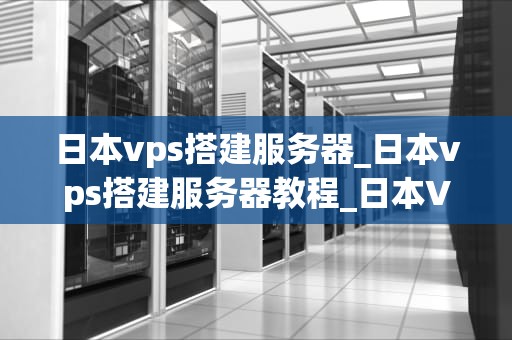 日本vps搭建服务器_日本vps搭建服务器教程_日本VPS搭建服务器的全面指南