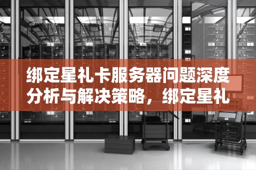 绑定星礼卡服务器问题深度分析与解决策略，绑定星礼卡显示出错是怎么回事