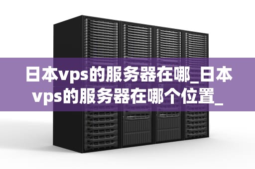日本vps的服务器在哪_日本vps的服务器在哪个位置_日本VPS服务器的地理位置及其优势