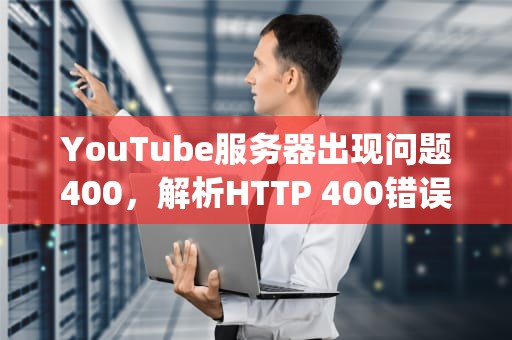 YouTube服务器出现问题400，解析HTTP 400错误代码的原因及解决方法，youtube服务器出现问题400