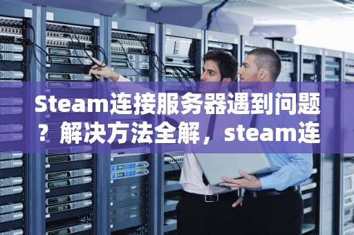 Steam连接服务器遇到问题？解决方法全解，steam连接服务器遇到问题怎么办
