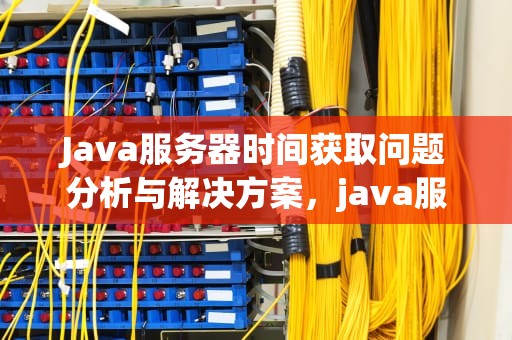Java服务器时间获取问题分析与解决方案，java服务器时间获取有问题怎么解决