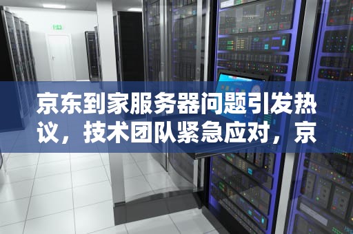 京东到家服务器问题引发热议，技术团队紧急应对，京东到家服务器有问题怎么办