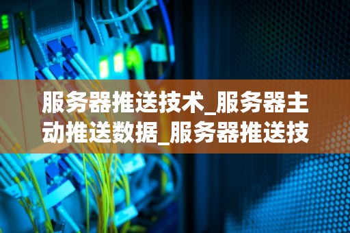 服务器推送技术_服务器主动推送数据_服务器推送技术：实现高效实时通信的关键