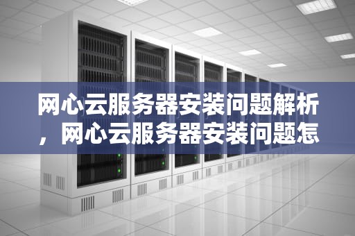 网心云服务器安装问题解析，网心云服务器安装问题怎么解决