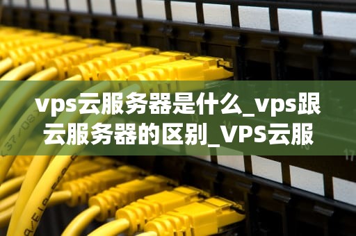 vps云服务器是什么_vps跟云服务器的区别_VPS云服务器的全面解析