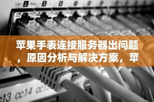 苹果手表连接服务器出问题，原因分析与解决方案，苹果手表连接服务器出问题怎么办