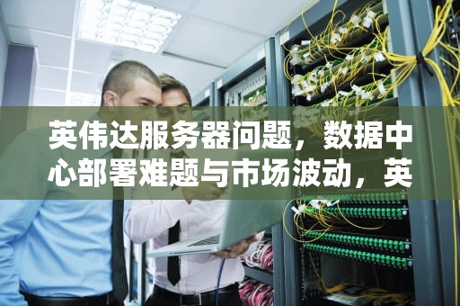 英伟达服务器问题，数据中心部署难题与市场波动，英伟达服务器出现问题怎么解决