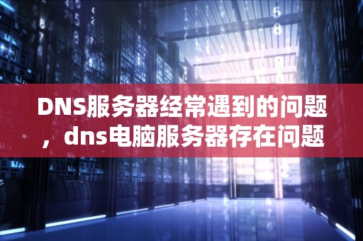 DNS服务器经常遇到的问题，dns电脑服务器存在问题