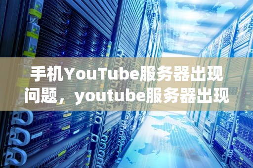手机YouTube服务器出现问题，youtube服务器出现问题怎么办