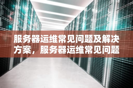 服务器运维常见问题及解决方案，服务器运维常见问题有哪些