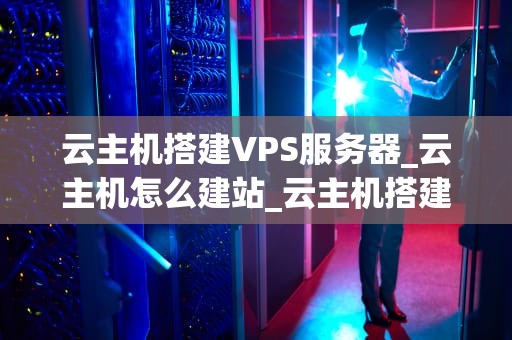 云主机搭建VPS服务器_云主机怎么建站_云主机搭建VPS服务器的全面指南