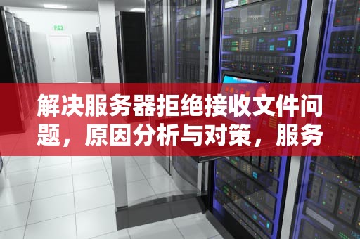 解决服务器拒绝接收文件问题，原因分析与对策，服务器拒绝接收文件问题怎么解决