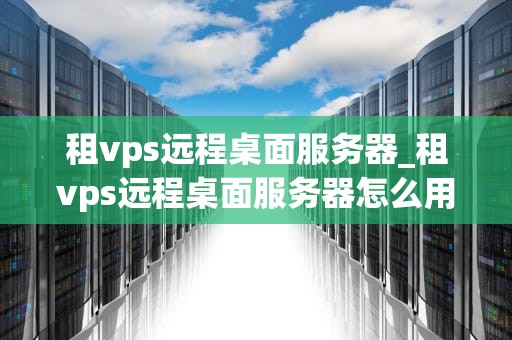 租vps远程桌面服务器_租vps远程桌面服务器怎么用_租VPS远程桌面服务器的全面指南