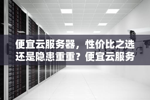 便宜云服务器，性价比之选还是隐患重重？便宜云服务器有问题吗知乎
