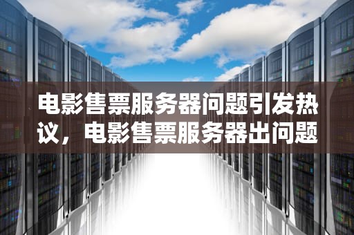 电影售票服务器问题引发热议，电影售票服务器出问题了怎么办