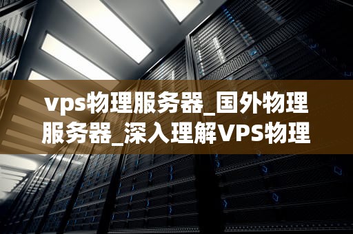 vps物理服务器_国外物理服务器_深入理解VPS物理服务器及其在现代IT基础设施中的重要性