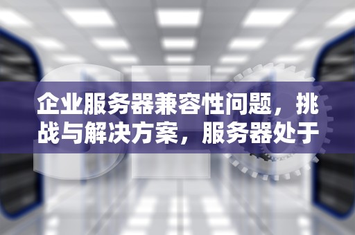企业服务器兼容性问题，挑战与解决方案，服务器处于不兼容的状态
