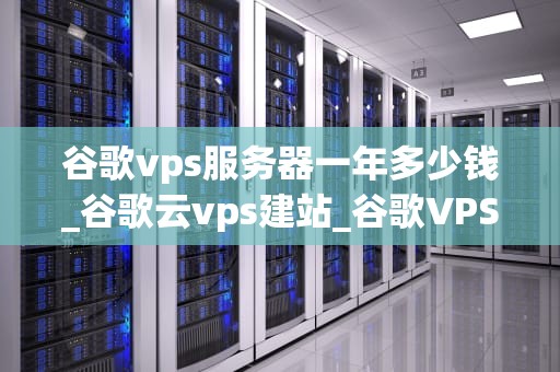 谷歌vps服务器一年多少钱_谷歌云vps建站_谷歌VPS服务器一年的费用分析