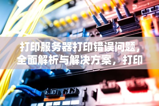 打印服务器打印错误问题，全面解析与解决方案，打印服务器打印错误问题怎么解决