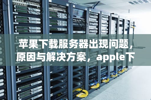 苹果下载服务器出现问题，原因与解决方案，apple下载服务器出现问题怎么办