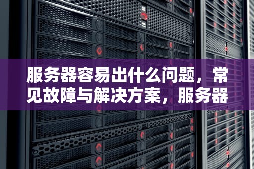服务器容易出什么问题，常见故障与解决方案，服务器容易出什么问题呢