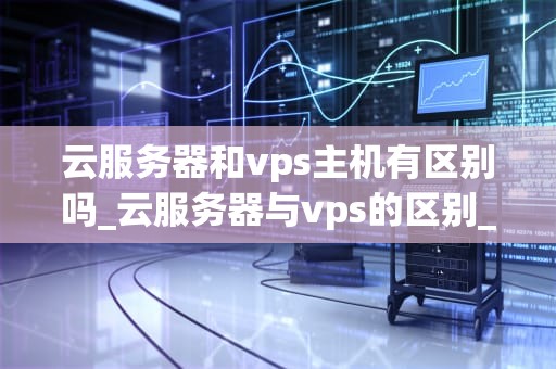 云服务器和vps主机有区别吗_云服务器与vps的区别_云服务器与VPS主机的区别
