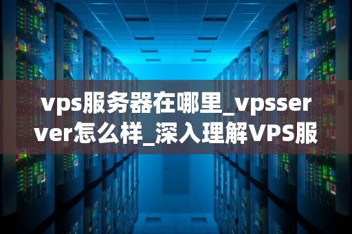 vps服务器在哪里_vpsserver怎么样_深入理解VPS服务器的位置与功能