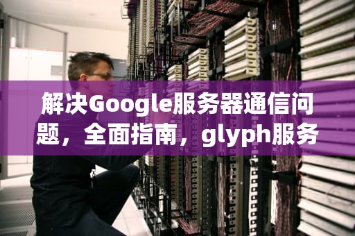 解决Google服务器通信问题，全面指南，glyph服务器出错