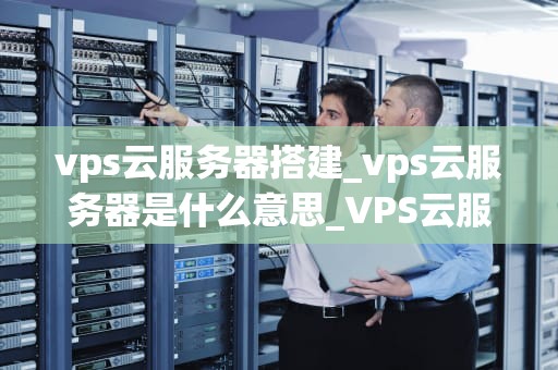 vps云服务器搭建_vps云服务器是什么意思_VPS云服务器搭建的全面指南