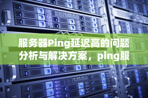 服务器Ping延迟高的问题分析与解决方案，ping服务器延迟高的问题有哪些