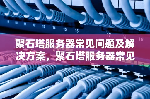聚石塔服务器常见问题及解决方案，聚石塔服务器常见问题有哪些