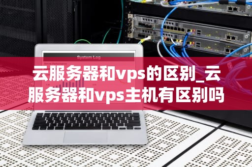 云服务器和vps的区别_云服务器和vps主机有区别吗_云服务器与VPS的区别：深入理解两者的核心差异