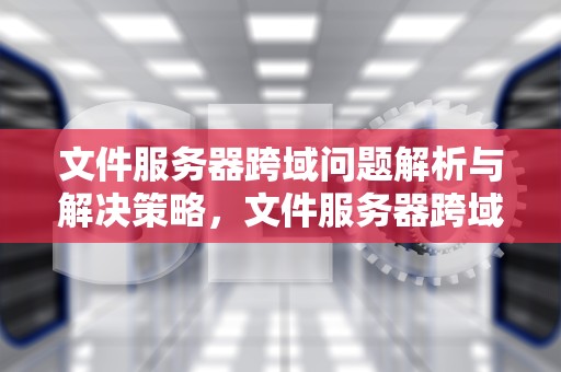 文件服务器跨域问题解析与解决策略，文件服务器跨域问题怎么解决